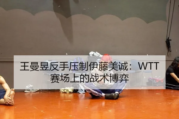 王曼昱反手压制伊藤美诚：WTT赛场上的战术博弈